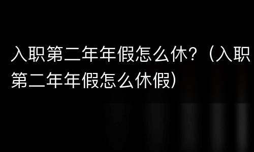 入职第二年年假怎么休?（入职第二年年假怎么休假）