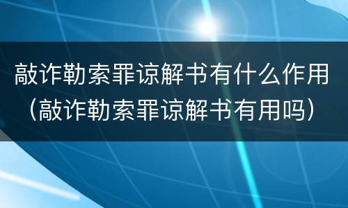 敲诈勒索罪谅解书有什么作用（敲诈勒索罪谅解书有用吗）