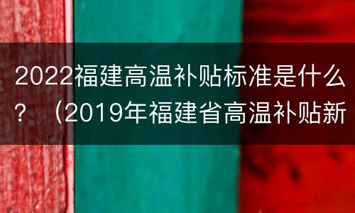 2022福建高温补贴标准是什么？（2019年福建省高温补贴新规定）