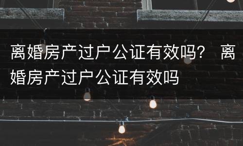 离婚房产过户公证有效吗？ 离婚房产过户公证有效吗