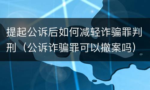 提起公诉后如何减轻诈骗罪判刑（公诉诈骗罪可以撤案吗）