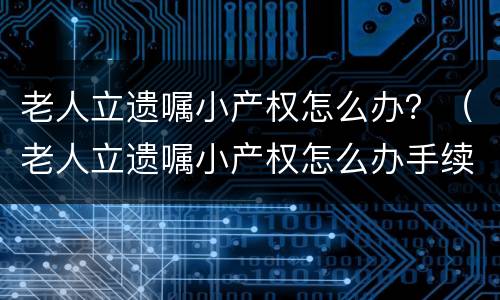 老人立遗嘱小产权怎么办？（老人立遗嘱小产权怎么办手续）