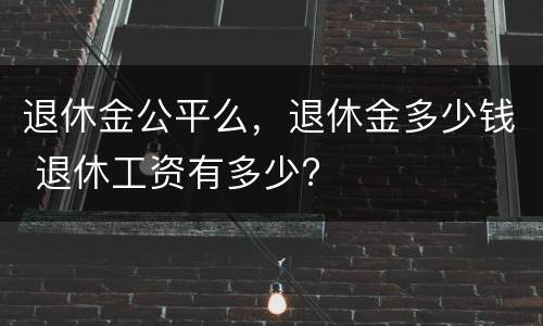 退休金公平么，退休金多少钱 退休工资有多少?