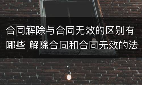 合同解除与合同无效的区别有哪些 解除合同和合同无效的法律后果