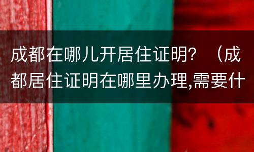 成都在哪儿开居住证明？（成都居住证明在哪里办理,需要什么证件）