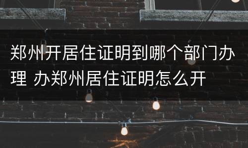 郑州开居住证明到哪个部门办理 办郑州居住证明怎么开