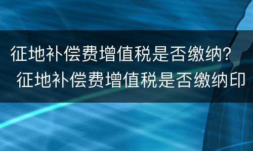 征地补偿费增值税是否缴纳？ 征地补偿费增值税是否缴纳印花税