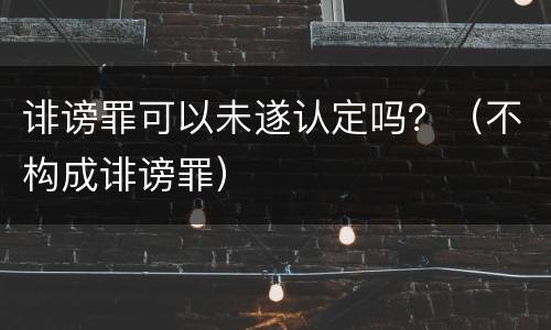 诽谤罪可以未遂认定吗？（不构成诽谤罪）