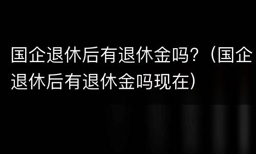 国企退休后有退休金吗?（国企退休后有退休金吗现在）