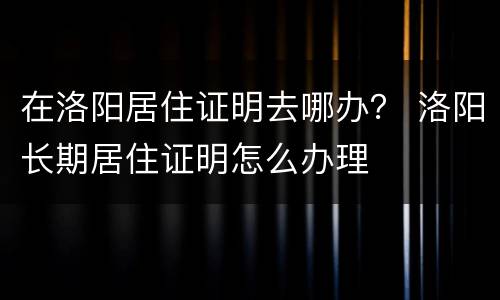 在洛阳居住证明去哪办？ 洛阳长期居住证明怎么办理