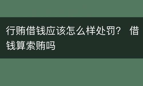 行贿借钱应该怎么样处罚？ 借钱算索贿吗