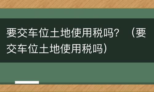 要交车位土地使用税吗？（要交车位土地使用税吗）