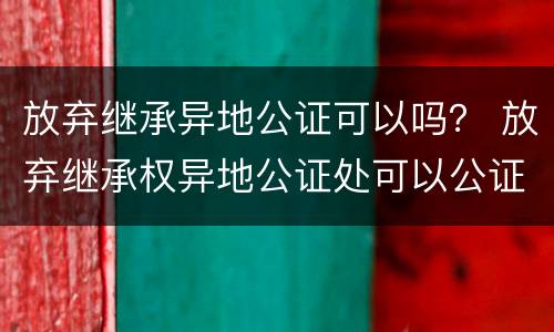 放弃继承异地公证可以吗？ 放弃继承权异地公证处可以公证吗