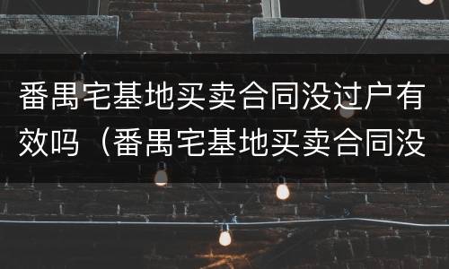 番禺宅基地买卖合同没过户有效吗（番禺宅基地买卖合同没过户有效吗）