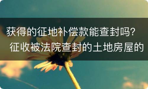 获得的征地补偿款能查封吗？ 征收被法院查封的土地房屋的规定