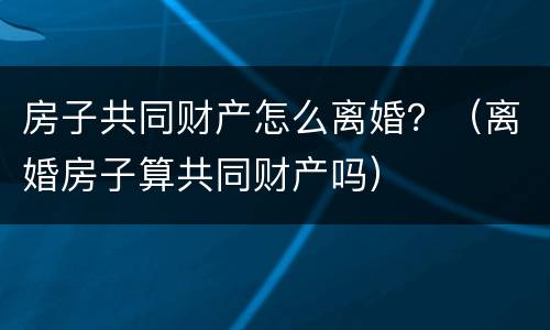 房子共同财产怎么离婚？（离婚房子算共同财产吗）