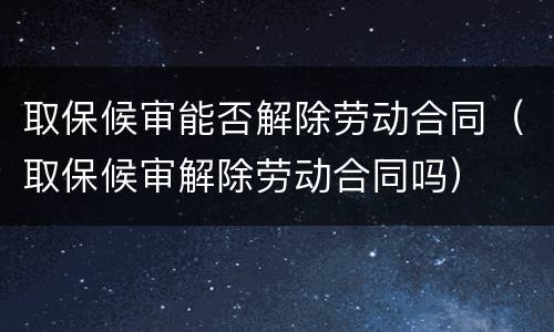 取保候审能否解除劳动合同（取保候审解除劳动合同吗）