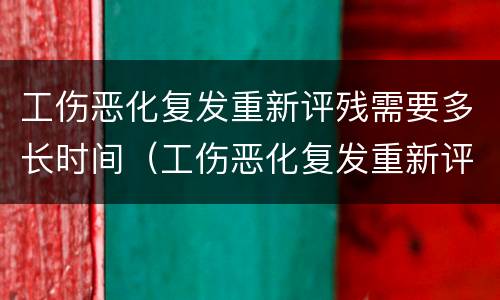 工伤恶化复发重新评残需要多长时间（工伤恶化复发重新评残需要多长时间申请）