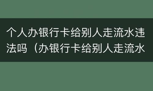 个人办银行卡给别人走流水违法吗（办银行卡给别人走流水违法吗我不知情）