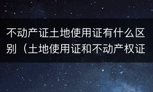 不动产证土地使用证有什么区别（土地使用证和不动产权证有什么区别）