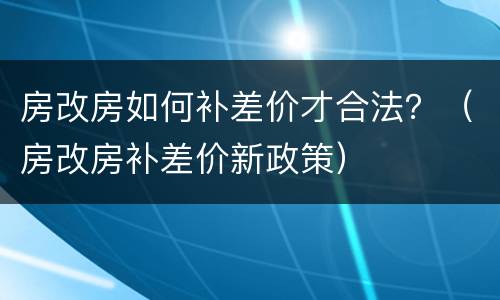 房改房如何补差价才合法？（房改房补差价新政策）