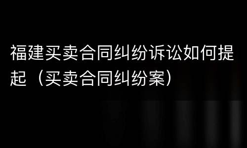 福建买卖合同纠纷诉讼如何提起（买卖合同纠纷案）