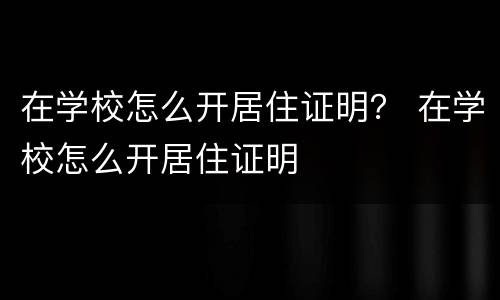 在学校怎么开居住证明？ 在学校怎么开居住证明