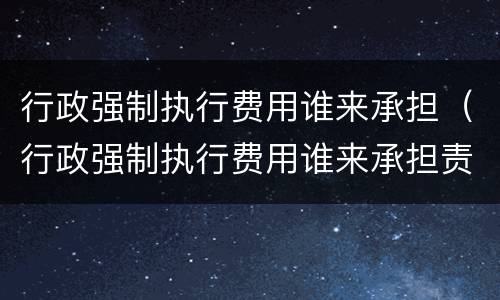 行政强制执行费用谁来承担（行政强制执行费用谁来承担责任）