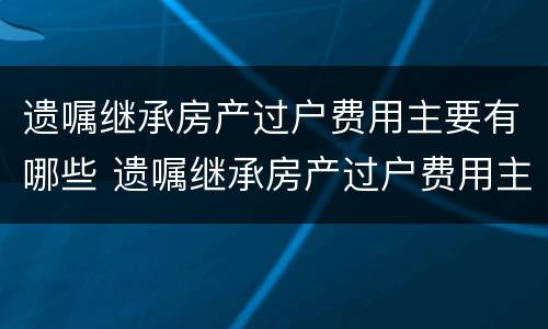 遗嘱继承房产过户费用主要有哪些 遗嘱继承房产过户费用主要有哪些方面