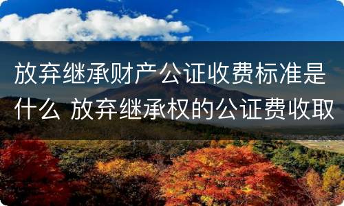 放弃继承财产公证收费标准是什么 放弃继承权的公证费收取标准