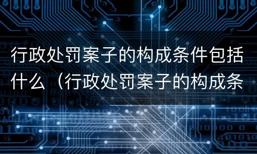 行政处罚案子的构成条件包括什么（行政处罚案子的构成条件包括什么）