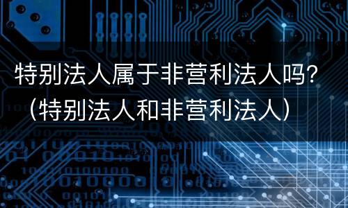 特别法人属于非营利法人吗？（特别法人和非营利法人）