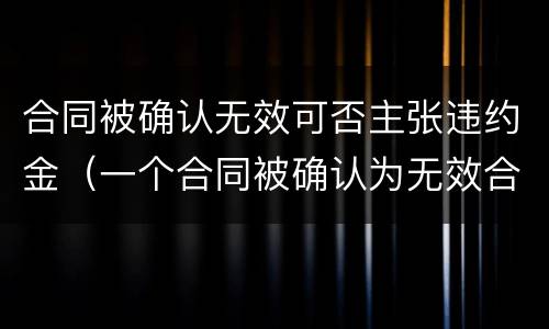 合同被确认无效可否主张违约金（一个合同被确认为无效合同,双方约定的违约金）