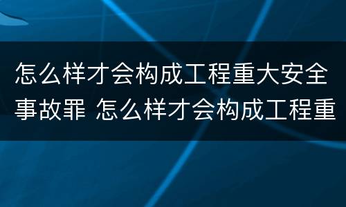 怎么样才会构成工程重大安全事故罪 怎么样才会构成工程重大安全事故罪名