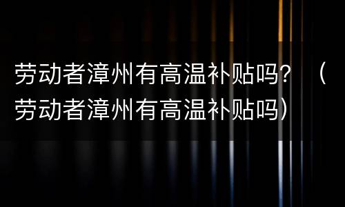 劳动者漳州有高温补贴吗？（劳动者漳州有高温补贴吗）