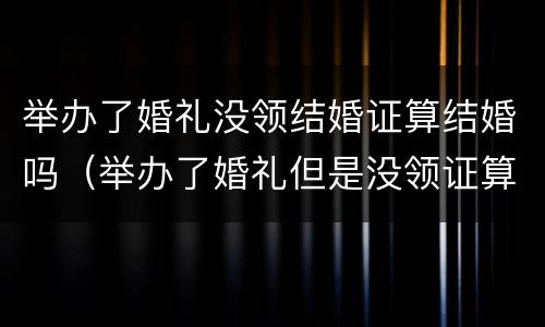 举办了婚礼没领结婚证算结婚吗（举办了婚礼但是没领证算结婚吗）