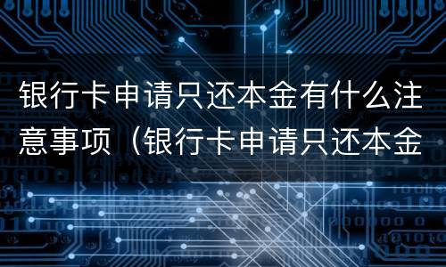 银行卡申请只还本金有什么注意事项（银行卡申请只还本金有什么注意事项吗）