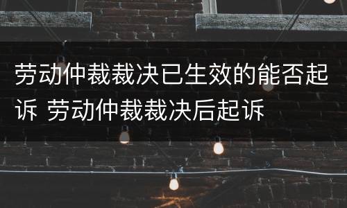 劳动仲裁裁决已生效的能否起诉 劳动仲裁裁决后起诉