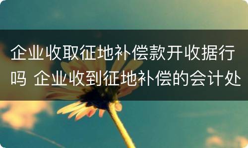 企业收取征地补偿款开收据行吗 企业收到征地补偿的会计处理