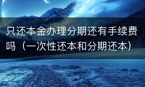 只还本金办理分期还有手续费吗（一次性还本和分期还本）