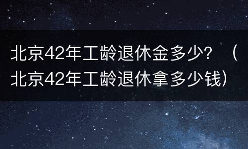 北京42年工龄退休金多少？（北京42年工龄退休拿多少钱）