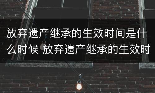 放弃遗产继承的生效时间是什么时候 放弃遗产继承的生效时间是什么时候开始的