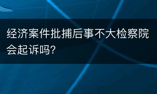 经济案件批捕后事不大检察院会起诉吗？