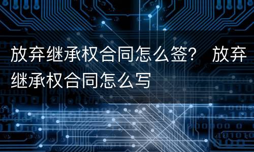 放弃继承权合同怎么签？ 放弃继承权合同怎么写