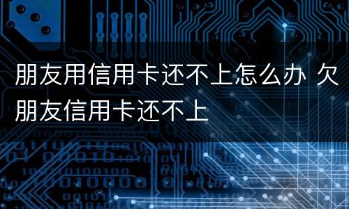 朋友用信用卡还不上怎么办 欠朋友信用卡还不上