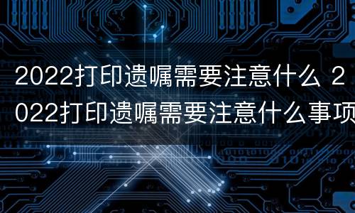 2022打印遗嘱需要注意什么 2022打印遗嘱需要注意什么问题