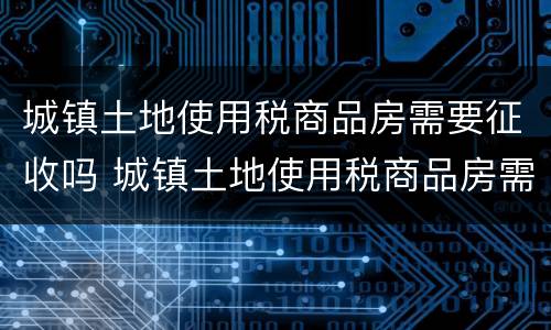 城镇土地使用税商品房需要征收吗 城镇土地使用税商品房需要征收吗为什么