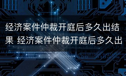 经济案件仲裁开庭后多久出结果 经济案件仲裁开庭后多久出结果啊