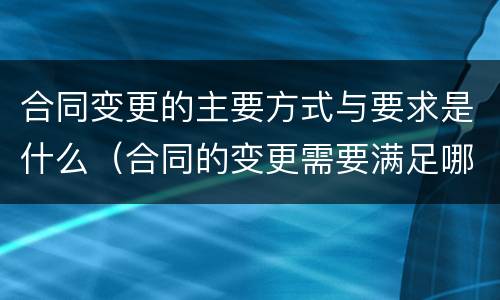 合同变更的主要方式与要求是什么（合同的变更需要满足哪些条件）