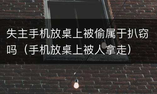 失主手机放桌上被偷属于扒窃吗（手机放桌上被人拿走）